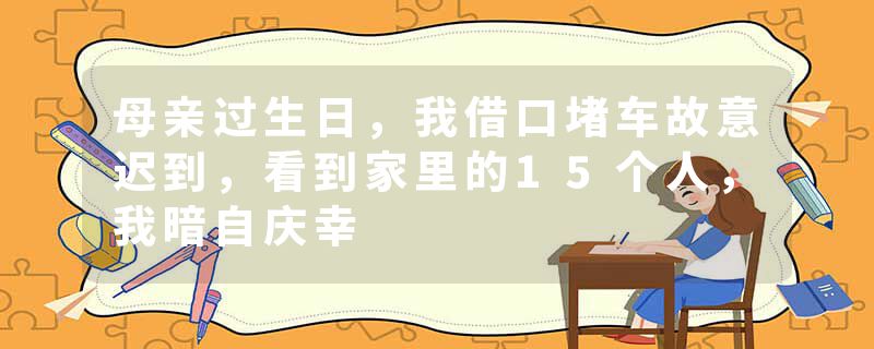 母亲过生日，我借口堵车故意迟到，看到家里的15个人，我暗自庆幸