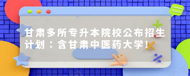 甘肃多所专升本院校公布招生计划：含甘肃中医药大学!