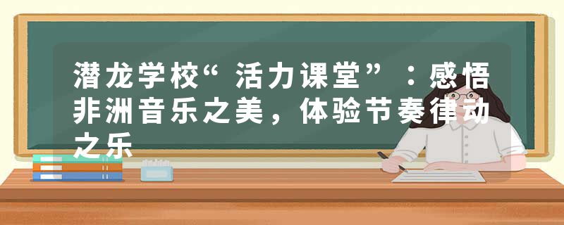 潜龙学校“活力课堂”：感悟非洲音乐之美，体验节奏律动之乐
