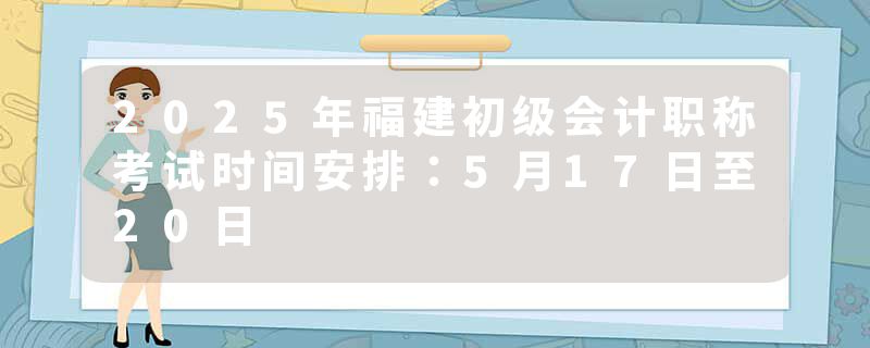 2025年福建初级会计职称考试时间安排：5月17日至20日
