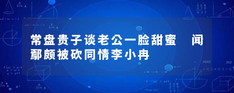 常盘贵子谈老公一脸甜蜜 闻鄢颇被砍同情李小冉