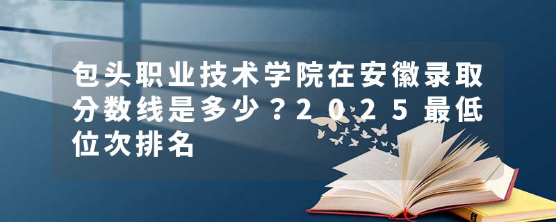 包头职业技术学院在安徽录取分数线是多少？2025最低位