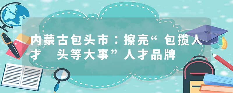 内蒙古包头市：擦亮“包揽人才 头等大事”人才品牌