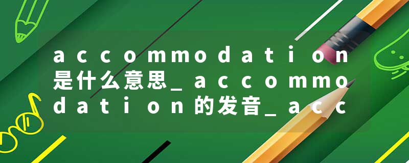 accommodation是什么意思_accommodation的发音_accommodation的用法_accommodation怎么记_accommodation翻译