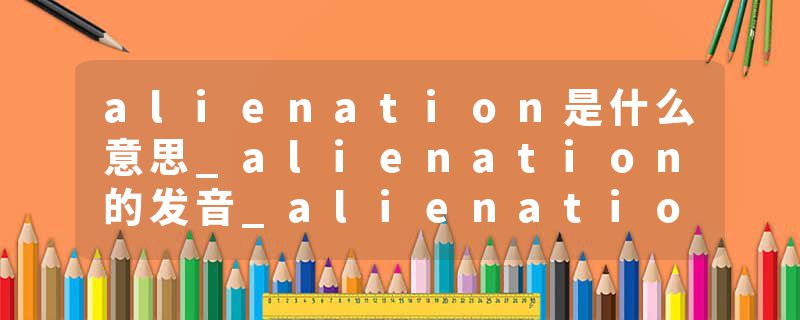 alienation是什么意思_alienation的发音_alienation的用法_alienation怎么记_alienation翻译