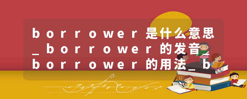borrower是什么意思_borrower的发音_borrower的用法_borrower怎么记_borrower翻译