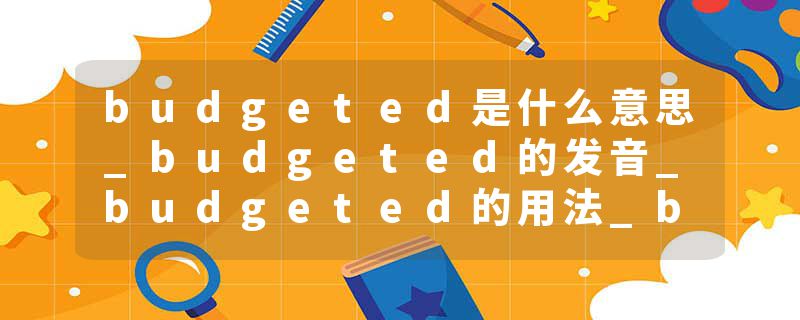 budgeted是什么意思_budgeted的发音_budgeted的用法_budgeted怎么记_budgeted翻译