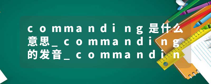 commanding是什么意思_commanding的发音_commanding的用法_commanding怎么记_commanding翻译