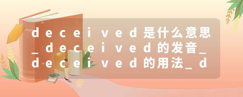 deceived是什么意思_deceived的发音_deceived的用法_deceived怎么记_deceived翻译