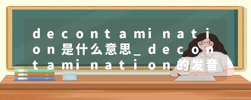 decontamination是什么意思_decontamination的发音_decontamination的用法_decontamination怎么记_decontamination翻译