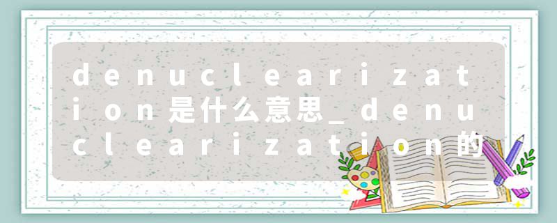 denuclearization是什么意思_denuclearization的发音_denuclearization的用法_denuclearization怎么记_denuclearization翻译