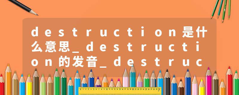 destruction是什么意思_destruction的发音_destruction的用法_destruction怎么记_destruction翻译
