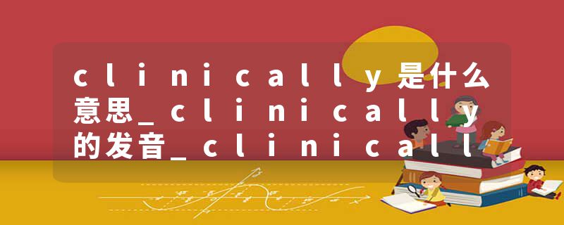 clinically是什么意思_clinically的发音_clinically的用法_clinically怎么记_clinically翻译