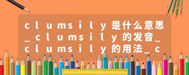 clumsily是什么意思_clumsily的发音_clumsily的用法_clumsily怎么记_clumsily翻译