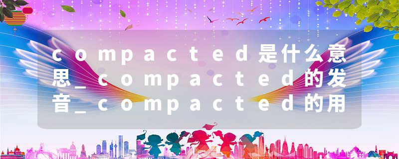 compacted是什么意思_compacted的发音_compacted的用法_compacted怎么记_compacted翻译