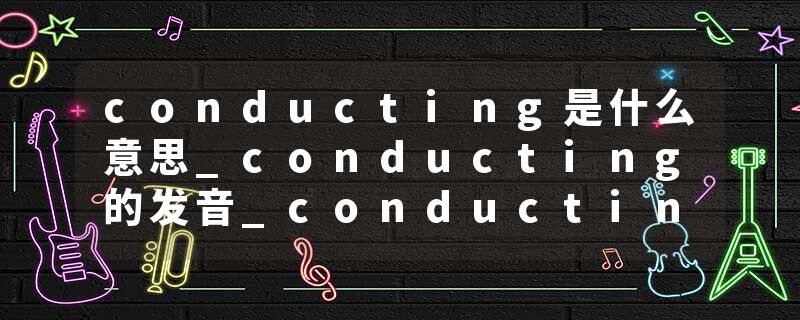 conducting是什么意思_conducting的发音_conducting的用法_conducting怎么记_conducting翻译