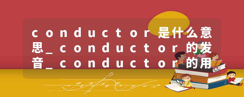 conductor是什么意思_conductor的发音_conductor的用法_conductor怎么记_conductor翻译