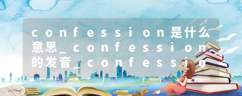 confession是什么意思_confession的发音_confession的用法_confession怎么记_confession翻译