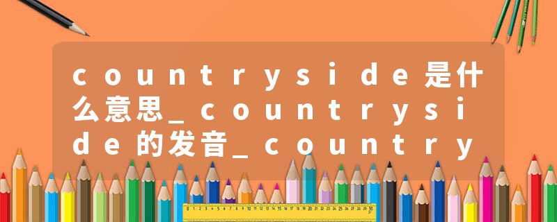 countryside是什么意思_countryside的发音_countryside的用法_countryside怎么记_countryside翻译