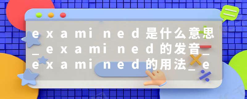 examined是什么意思_examined的发音_examined的用法_examined怎么记_examined翻译