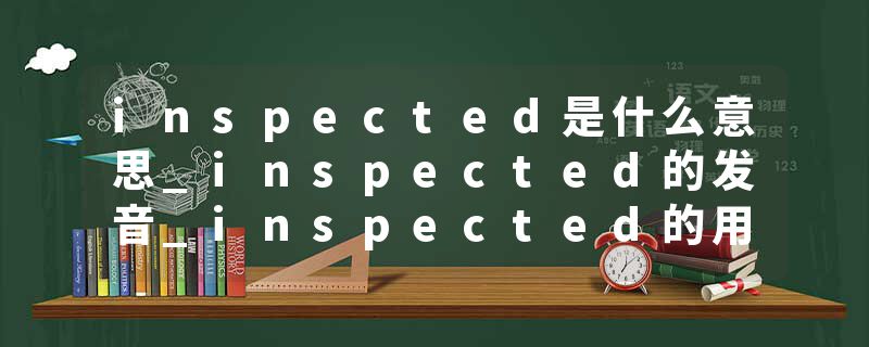 inspected是什么意思_inspected的发音_inspected的用法_inspected怎么记_inspected翻译