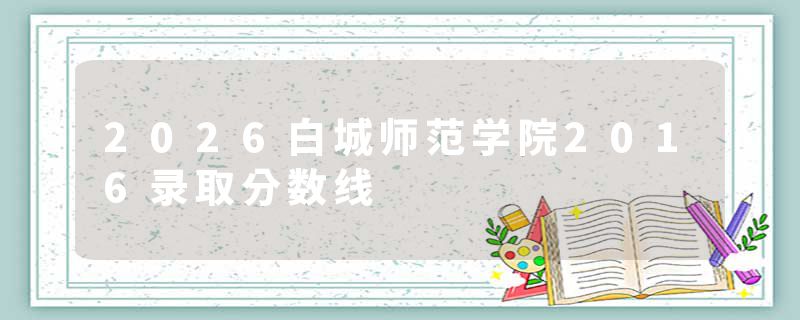 2026白城师范学院2016录取分数线