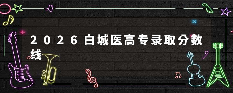 2026白城医高专录取分数线