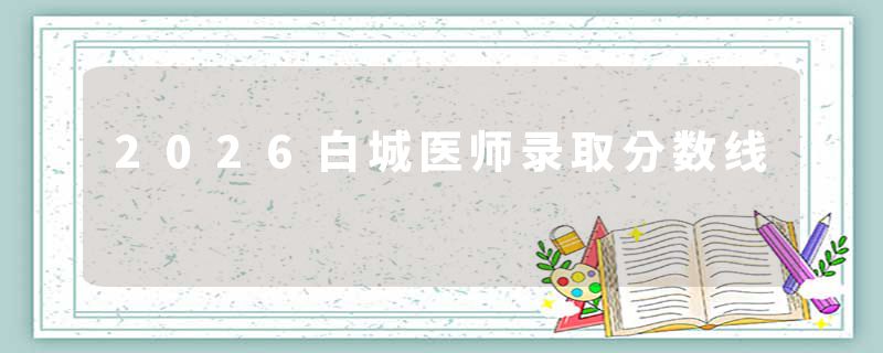 2026白城医师录取分数线