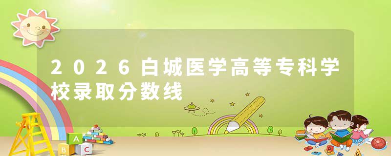 2026白城医学高等专科学校录取分数线