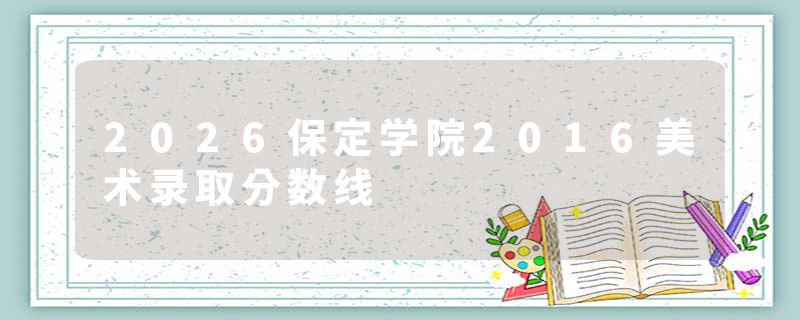 2026保定学院2016美术录取分数线