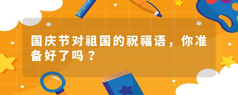 国庆节对祖国的祝福语，你准备好了吗？