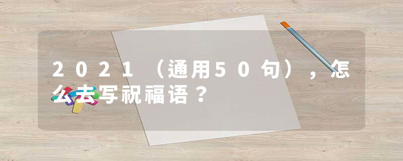 2021（通用50句），怎么去写祝福语？