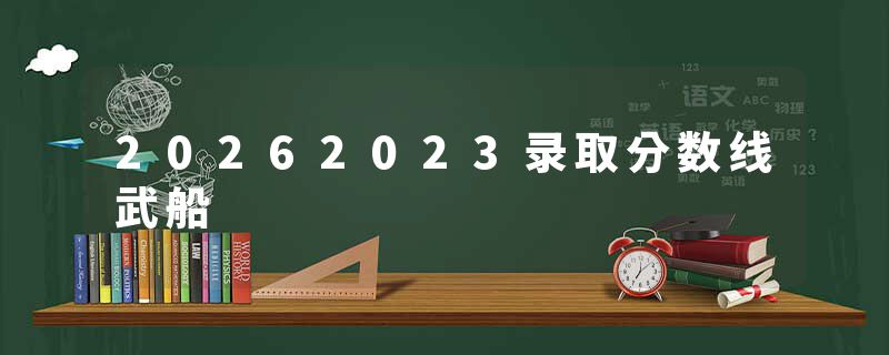 20262023录取分数线武船