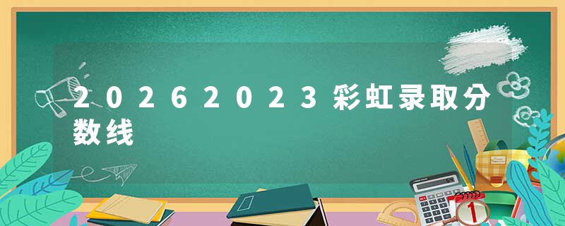 20262023彩虹录取分数线