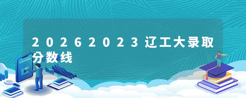 20262023辽工大录取分数线