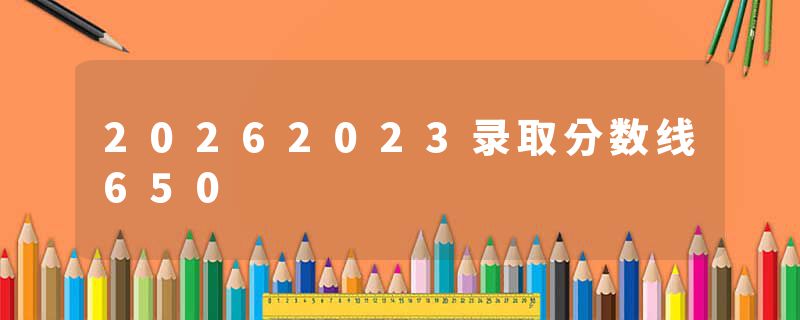 20262023录取分数线650