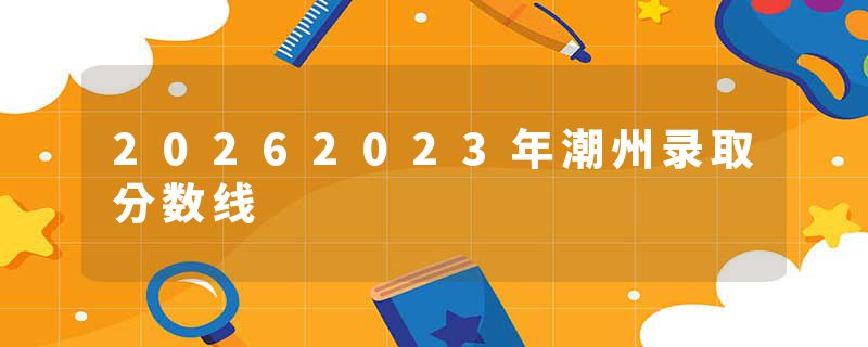 20262023年潮州录取分数线