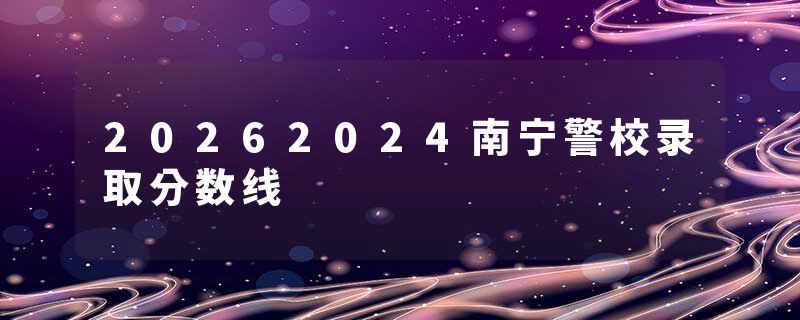 20262024南宁警校录取分数线
