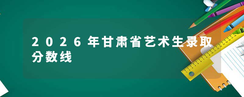 2026年甘肃省艺术生录取分数线