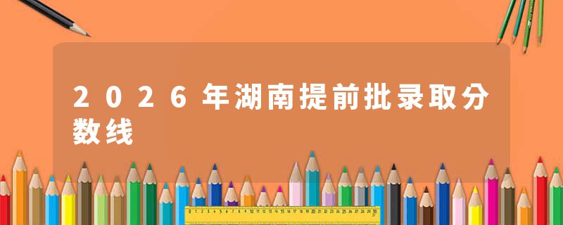 2026年湖南提前批录取分数线