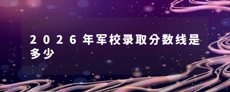 2026年军校录取分数线是多少