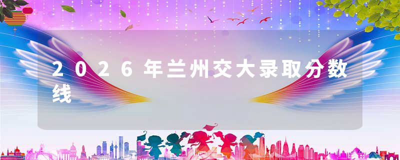 2026年兰州交大录取分数线