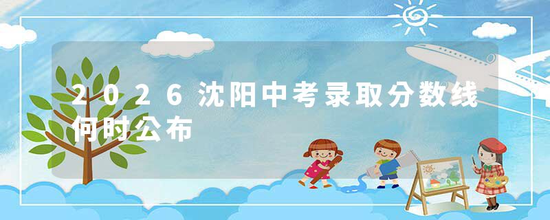 2026沈阳中考录取分数线何时公布