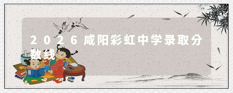 2026咸阳彩虹中学录取分数线