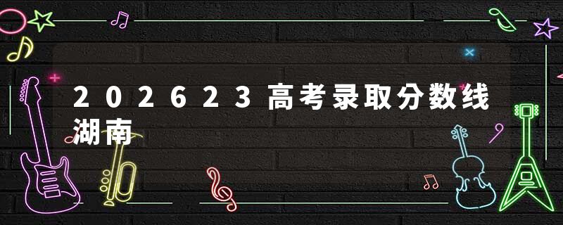 202623高考录取分数线湖南