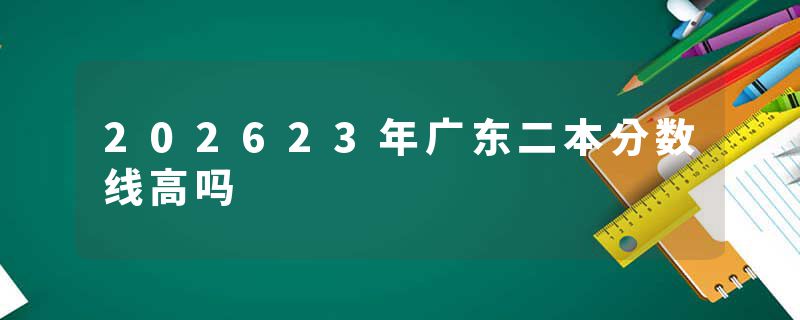 202623年广东二本分数线高吗