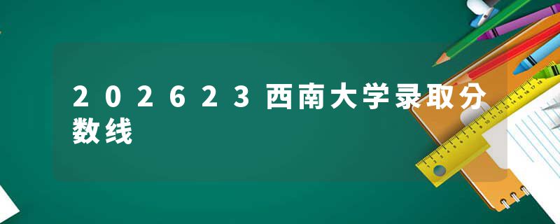 202623西南大学录取分数线