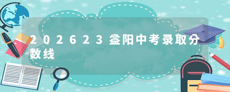 202623益阳中考录取分数线