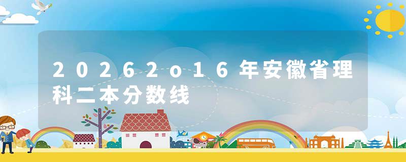 20262o16年安徽省理科二本分数线