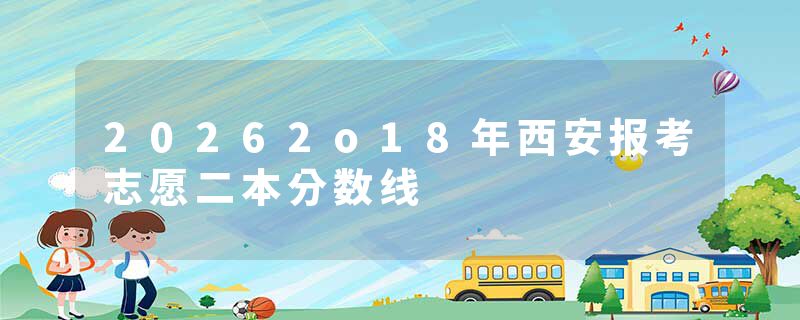 20262o18年西安报考志愿二本分数线